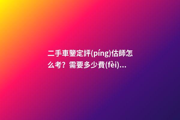 二手車鑒定評(píng)估師怎么考？需要多少費(fèi)用？